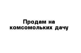 Продам на комсомольких дачу